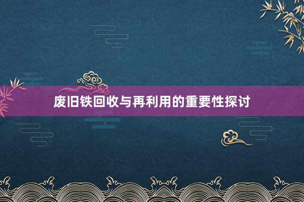 废旧铁回收与再利用的重要性探讨